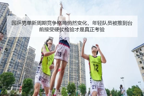 国乒男单新周期竞争格局悄然变化，年轻队员被推到台前接受硬仗检验才是真正考验